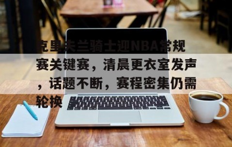 九游登录入口-包含克里夫兰骑士迎NBA常规赛关键赛，清晨更衣室发声，话题不断，赛程密集仍需轮换的词条